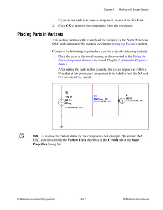 Chapter 4 Working with Larger Designs
© National Instruments Corporation 4-41 NI Multisim User Manual
If you do not wish to remove a component, de-select its checkbox.
2. Click OK to remove the components from the workspace.
Placing Parts in Variants
This section continues the example of the variants for the North American
(NA) and European (EU) markets used in the Setting Up Variants section.
Complete the following steps to place a part in a circuit containing variants:
1. Place the parts in the usual manner, as documented in the Using the
Place Component Browser section of Chapter 2, Schematic Capture -
Basics.
After wiring the parts in this example, the circuit appears as follows.
Note that at this point, each component is included in both the NA and
EU variants of the circuit.
Note To display the variant status for the components, for example, “In Variant (NA,
EU)”, you must enable the Variant Data checkbox in the Circuit tab of the Sheet
Properties dialog box.
 