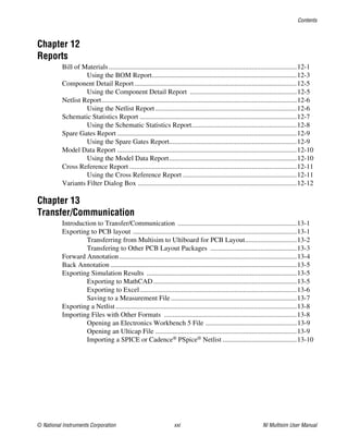 Contents
© National Instruments Corporation xxi NI Multisim User Manual
Chapter 12
Reports
Bill of Materials.............................................................................................................12-1
Using the BOM Report....................................................................................12-3
Component Detail Report ..............................................................................................12-5
Using the Component Detail Report ..............................................................12-5
Netlist Report.................................................................................................................12-6
Using the Netlist Report..................................................................................12-6
Schematic Statistics Report ...........................................................................................12-7
Using the Schematic Statistics Report.............................................................12-8
Spare Gates Report ........................................................................................................12-9
Using the Spare Gates Report..........................................................................12-9
Model Data Report ........................................................................................................12-10
Using the Model Data Report..........................................................................12-10
Cross Reference Report .................................................................................................12-11
Using the Cross Reference Report ..................................................................12-11
Variants Filter Dialog Box ............................................................................................12-12
Chapter 13
Transfer/Communication
Introduction to Transfer/Communication .....................................................................13-1
Exporting to PCB layout ...............................................................................................13-1
Transferring from Multisim to Ultiboard for PCB Layout..............................13-2
Transfering to Other PCB Layout Packages ..................................................13-3
Forward Annotation.......................................................................................................13-4
Back Annotation ............................................................................................................13-5
Exporting Simulation Results .......................................................................................13-5
Exporting to MathCAD...................................................................................13-5
Exporting to Excel...........................................................................................13-6
Saving to a Measurement File.........................................................................13-7
Exporting a Netlist.........................................................................................................13-8
Importing Files with Other Formats .............................................................................13-8
Opening an Electronics Workbench 5 File .....................................................13-9
Opening an Ulticap File ..................................................................................13-9
Importing a SPICE or Cadence® PSpice® Netlist ...........................................13-10
 