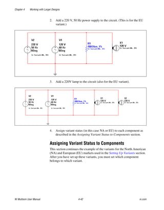 Chapter 4 Working with Larger Designs
NI Multisim User Manual 4-42 ni.com
2. Add a 220 V, 50 Hz power supply to the circuit. (This is for the EU
variant.)
3. Add a 220V lamp to the circuit (also for the EU variant).
4. Assign variant status (in this case NA or EU) to each component as
described in the Assigning Variant Status to Components section.
Assigning Variant Status to Components
This section continues the example of the variants for the North American
(NA) and European (EU) markets used in the Setting Up Variants section.
After you have set up these variants, you must set which component
belongs to which variant.
 