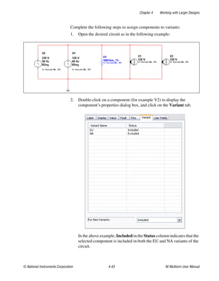 Chapter 4 Working with Larger Designs
© National Instruments Corporation 4-43 NI Multisim User Manual
Complete the following steps to assign components to variants:
1. Open the desired circuit as in the following example:
2. Double-click on a component (for example V2) to display the
component’s properties dialog box, and click on the Variant tab.
In the above example, Included in the Status column indicates that the
selected component is included in both the EU and NA variants of the
circuit.
 