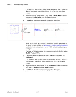 Chapter 4 Working with Larger Designs
NI Multisim User Manual 4-44 ni.com
This is a 220V 50Hz power supply, so we want to include it in the EU
(European) variant, but exclude it from the NA (North American)
variant.
3. Highlight the line that contains “NA” in the Variant Name column
and then select Excluded from the Status column.
4. Click OK to close the component’s properties dialog box.
In the above figure, V2 is dimmed, indicating that it is not present in
the active variant. Refer to the Setting the Active Variant for Simulation
section for information on how to set which variant is active on your
workspace.
The label in V2 indicates that the component is only in the EU variant
(In EU Variant (EU)).
5. Continuing with this example, double-click on V1 and select the
Variant tab.
This is a 120V 60Hz power supply, so we want to include it in the NA
(North American) variant, but exclude it from the EU (European)
variant.
6. Highlight the line that contains EU in the Variant Name column and
then select Excluded from the Status column.
7. Click OK to close the component’s properties dialog box.
 
