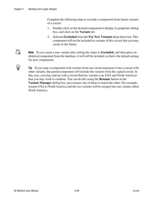 Chapter 4 Working with Larger Designs
NI Multisim User Manual 4-46 ni.com
Complete the following steps to exclude a component from future variants
of a circuit:
1. Double-click on the desired component to display its properties dialog
box, and click on the Variant tab.
2. Selected Excluded from the For New Variants drop-down list. This
component will not be included in variants of this circuit that you may
create in the future.
Note If you create a new variant after setting the status to Excluded, and then place an
identical component from the database, it will still be included, as that is the default setting
for new components.
Tip If you copy a component with variants from one circuit and paste it into a circuit with
other variants, the pasted component will include the variants from the copied circuit. In
this case, you may end up with a circuit that has variants (say USA and North America)
that you may wish to combine. You can do this using the Rename button in the
Variant Manager dialog box; just rename one of them to match the other. For example,
rename USA to North America and the two variants will be merged into one variant called
North America.
 
