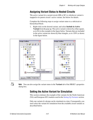 Chapter 4 Working with Larger Designs
© National Instruments Corporation 4-47 NI Multisim User Manual
Assigning Variant Status to Nested Circuits
The active variant for a nested circuit (HB or SC) is whichever variant is
mapped to its parent circuit’s active variant. See below for details.
Complete the following steps to assign variant status to a subcircuit or
hierarchical block:
1. Right-click on the desired variant, and select Include in Active
Variant from the pop-up. The active variant is shown by a blue square,
as in NA in the example in the figure below. Variants that are included
in the active variant are shown by blue triangles, as in 120V as shown
in the figure below.
Note You can also assign the variant status in the Variant tab of the HB/SC’s properties
dialog box.
Setting the Active Variant for Simulation
This section continues the example of the variants for the North American
(NA) and European (EU) markets used in the Setting Up Variants section.
Only one variant of a design can be simulated at a time. Consequently, you
must select the variant for simulation from the available circuit variants as
described below.
 