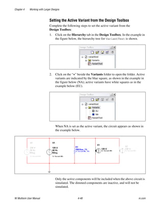 Chapter 4 Working with Larger Designs
NI Multisim User Manual 4-48 ni.com
Setting the Active Variant from the Design Toolbox
Complete the following steps to set the active variant from the
Design Toolbox:
1. Click on the Hierarchy tab in the Design Toolbox. In the example in
the figure below, the hierarchy tree for VariantTest is shown.
2. Click on the “+” beside the Variants folder to open the folder. Active
variants are indicated by the blue square, as shown in the example in
the figure below (NA); active variants have white squares as in the
example below (EU).
When NA is set as the active variant, the circuit appears as shown in
the example below.
Only the active components will be included when the above circuit is
simulated. The dimmed components are inactive, and will not be
simulated.
 
