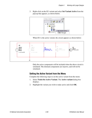 Chapter 4 Working with Larger Designs
© National Instruments Corporation 4-49 NI Multisim User Manual
3. Right-click on the EU variant and select Set Variant Active from the
pop-up that appears, as shown below.
When EU is the active variant, the circuit appears as shown below:
Only the active components will be included when the above circuit is
simulated. The dimmed components are inactive, and will not be
simulated.
Setting the Active Variant from the Menu
Complete the following steps to set the active variant from the menu:
1. Select Tools»Set Active Variant. The Active variant dialog box
displays.
2. Highlight the variant you wish to make active and click OK.
 