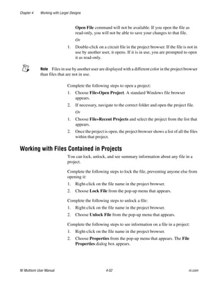 Chapter 4 Working with Larger Designs
NI Multisim User Manual 4-52 ni.com
Open File command will not be available. If you open the file as
read-only, you will not be able to save your changes to that file.
Or
1. Double-click on a circuit file in the project browser. If the file is not in
use by another user, it opens. If it is in use, you are prompted to open
it as read-only.
Note Files in use by another user are displayed with a different color in the project browser
than files that are not in use.
Complete the following steps to open a project:
1. Choose File»Open Project. A standard Windows file browser
appears.
2. If necessary, navigate to the correct folder and open the project file.
Or
1. Choose File»Recent Projects and select the project from the list that
appears.
2. Once the project is open, the project browser shows a list of all the files
within that project.
Working with Files Contained in Projects
You can lock, unlock, and see summary information about any file in a
project.
Complete the following steps to lock the file, preventing anyone else from
opening it:
1. Right-click on the file name in the project browser.
2. Choose Lock File from the pop-up menu that appears.
Complete the following steps to unlock a file:
1. Right-click on the file name in the project browser.
2. Choose Unlock File from the pop-up menu that appears.
Complete the following steps to see information on a file in a project:
1. Right-click on the file name in the project browser.
2. Choose Properties from the pop-up menu that appears. The File
Properties dialog box appears.
 