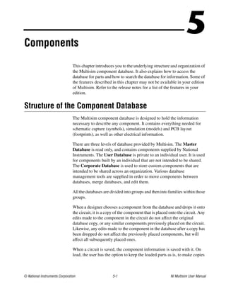 © National Instruments Corporation 5-1 NI Multisim User Manual
5
Components
This chapter introduces you to the underlying structure and organization of
the Multisim component database. It also explains how to access the
database for parts and how to search the database for information. Some of
the features described in this chapter may not be available in your edition
of Multisim. Refer to the release notes for a list of the features in your
edition.
Structure of the Component Database
The Multisim component database is designed to hold the information
necessary to describe any component. It contains everything needed for
schematic capture (symbols), simulation (models) and PCB layout
(footprints), as well as other electrical information.
There are three levels of database provided by Multisim. The Master
Database is read only, and contains components supplied by National
Instruments. The User Database is private to an individual user. It is used
for components built by an individual that are not intended to be shared.
The Corporate Database is used to store custom components that are
intended to be shared across an organization. Various database
management tools are supplied in order to move components between
databases, merge databases, and edit them.
All the databases are divided into groups and then into families within those
groups.
When a designer chooses a component from the database and drops it onto
the circuit, it is a copy of the component that is placed onto the circuit. Any
edits made to the component in the circuit do not affect the original
database copy, or any similar components previously placed on the circuit.
Likewise, any edits made to the component in the database after a copy has
been dropped do not affect the previously placed components, but will
affect all subsequently placed ones.
When a circuit is saved, the component information is saved with it. On
load, the user has the option to keep the loaded parts as is, to make copies
 