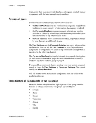 Chapter 5 Components
NI Multisim User Manual 5-2 ni.com
to place into their user or corporate database, or to update similarly-named
components with the latest values from the database.
Database Levels
Components are stored in three different database levels:
• the Master Database stores the components as originally shipped with
Multisim; to ensure integrity of information, these cannot be edited.
• the Corporate Database stores components selected and possibly
modified or created by an individual user or company/institution; these
remain available to any other selected users.
• the User Database stores components modified, imported or created
by you; these are available only to you.
The User Database and the Corporate Database are empty when you first
use Multisim. You can use the User Database to store frequently used
components or components you create using component editing (which is
described in the following chapter).
The Corporate Database is primarily intended for companies/institutions
(or individuals) who work on projects where components with specific
attributes are shared within a group or project.
If you modify a component, thereby creating your own version, you must
store it in either the User Database or Corporate Database. You cannot
modify the Master Database .
You can build a circuit that contains components from any or all of the
available databases.
Classification of Components in the Database
Multisim divides components into logical groups. Each group contains
families of related components. The groups are listed below:
• Sources
• Basic
• Diodes
• Transistors
• Analog
• TTL
• CMOS
 
