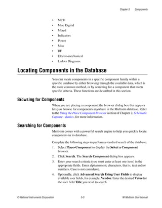 Chapter 5 Components
© National Instruments Corporation 5-3 NI Multisim User Manual
• MCU
• Misc Digital
• Mixed
• Indicators
• Power
• Misc
• RF
• Electro-mechanical
• Ladder Diagrams.
Locating Components in the Database
You can locate components in a specific component family within a
specific database by either browsing through the available data, which is
the more common method, or by searching for a component that meets
specific criteria. These functions are described in this section.
Browsing for Components
When you are placing a component, the browser dialog box that appears
lets you browse for components anywhere in the Multisim database. Refer
to the Using the Place Component Browser section of Chapter 2, Schematic
Capture - Basics, for more information.
Searching for Components
Multisim comes with a powerful search engine to help you quickly locate
components in its database.
Complete the following steps to perform a standard search of the database:
1. Select Place»Component to display the Select a Component
browser.
2. Click Search. The Search Component dialog box appears.
3. Enter your search criteria (you must enter at least one item) in the
appropriate fields. Enter alphanumeric characters, that is, text and/or
numbers. Case is not considered.
4. Optionally, click Advanced Search Using User Fields to display
available user fields, for example, Vendor. Enter the desired Value for
the user field Title you wish to search.
 