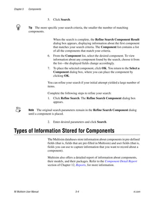Chapter 5 Components
NI Multisim User Manual 5-4 ni.com
5. Click Search.
Tip The more specific your search criteria, the smaller the number of matching
components.
When the search is complete, the Refine Search Component Result
dialog box appears, displaying information about the first component
that matches your search criteria. The Component list contains a list
of all the components that match your criteria.
6. From the Component list, select the desired component. To view
information about any component found by the search, choose it from
the list—the displayed fields change accordingly.
7. To place the selected component, click OK. You return to the Select a
Component dialog box, where you can place the component by
clicking OK.
You can refine your search if your initial attempt yielded a large number of
items.
Complete the following steps to refine your search:
1. Click Refine Search. The Refine Search Component dialog box
appears.
Note The original search parameters remain in the Refine Search Component dialog
until a component is placed.
2. Enter desired parameters and click Search.
Types of Information Stored for Components
The Multisim databases store information about components in pre-defined
fields (that is, fields that are pre-filled in Multisim) and user fields (that is,
fields you can use to capture information that you want to record about a
component).
Multisim also offers a detailed report of information about components,
their models, and their packages. Refer to the Component Detail Report
section of Chapter 12, Reports, for more information.
 