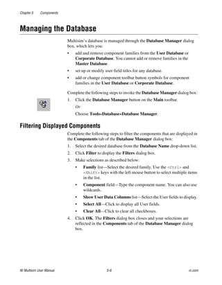 Chapter 5 Components
NI Multisim User Manual 5-6 ni.com
Managing the Database
Multisim’s database is managed through the Database Manager dialog
box, which lets you:
• add and remove component families from the User Database or
Corporate Database. You cannot add or remove families in the
Master Database.
• set up or modify user field titles for any database.
• add or change component toolbar button symbols for component
families in the User Database or Corporate Database.
Complete the following steps to invoke the Database Manager dialog box:
1. Click the Database Manager button on the Main toolbar.
Or
Choose Tools»Database»Database Manager.
Filtering Displayed Components
Complete the following steps to filter the components that are displayed in
the Components tab of the Database Manager dialog box:
1. Select the desired database from the Database Name drop-down list.
2. Click Filter to display the Filters dialog box.
3. Make selections as described below:
• Family list—Select the desired family. Use the <Ctrl> and
<Shift> keys with the left mouse button to select multiple items
in the list.
• Component field—Type the component name. You can also use
wildcards.
• Show User Data Columns list—Select the User fields to display.
• Select All—Click to display all User fields.
• Clear All—Click to clear all checkboxes.
4. Click OK. The Filters dialog box closes and your selections are
reflected in the Components tab of the Database Manager dialog
box.
 