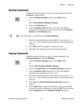 Chapter 5 Components
© National Instruments Corporation 5-7 NI Multisim User Manual
Deleting Components
Complete the following steps to delete an existing component from the
Corporate or User database:
1. Click the Database Manager button on the Main toolbar.
Or
Select Tools»Database»Database Manager.
2. Select the Components tab.
3. From the Database Name drop-down list, choose the database
containing the component you want to remove (from the Corporate
Database or User Database only).
Note You cannot delete a component from the Master Database.
4. Select the components that you wish to delete. You can use the <Ctrl>
and <Shift> keys with the left mouse button to select multiple items
in the list.
5. Click Delete. You are prompted to confirm the action.
6. Click Yes. The components are removed from the database.
Copying Components
Complete the following steps to copy an existing component to the
Corporate Database or the User Database:
1. Click the Database Manager button on the Main toolbar.
Or
Choose Tools»Database»Database Manager.
2. Select the Components tab in the Database Manager dialog box.
3. From the Database Name drop-down list, choose the database
containing the components you want to copy.
4. Select the components that you wish to copy. You can use the <Ctrl>
and <Shift> keys with the left mouse button to select multiple items
in the list.
5. Click Copy. The Select Destination Family Name dialog box
appears.
6. In the Family Tree, navigate to the database, group and family that
you want to copy the component(s) to and click OK. You are returned
to the Components tab in the Database Manager dialog box.
 