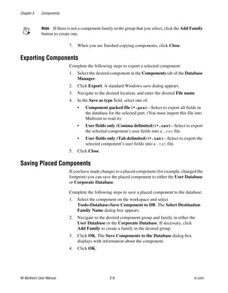 Chapter 5 Components
NI Multisim User Manual 5-8 ni.com
Note If there is not a component family in the group that you select, click the Add Family
button to create one.
7. When you are finished copying components, click Close.
Exporting Components
Complete the following steps to export a selected component:
1. Select the desired component in the Components tab of the Database
Manager.
2. Click Export. A standard Windows save dialog appears.
3. Navigate to the desired location, and enter the desired File name.
4. In the Save as type field, select one of:
• Component packed file (*.prz)—Select to export all fields in
the database for the selected part. (You must import this file into
Multisim to read it).
• User fields only (Comma delimited) (*.csv)—Select to export
the selected component’s user fields into a .csv file.
• User fields only (Tab delimited) (*.txt)—Select to export the
selected component’s user fields into a .txt file.
5. Click Close.
Saving Placed Components
If you have made changes to a placed component (for example, changed the
footprint) you can save the placed component to either the User Database
or Corporate Database.
Complete the following steps to save a placed component to the database:
1. Select the component on the workspace and select
Tools»Database»Save Component to DB. The Select Destination
Family Name dialog box appears.
2. Navigate to the desired component group and family in either the
User Database or the Corporate Database. If necessary, click
Add Family to create a family in the desired group.
3. Click OK. The Save Components to the Database dialog box
displays with information about the component.
4. Click OK.
 