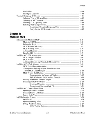 Contents
© National Instruments Corporation xxiii NI Multisim User Manual
Lossy Line ......................................................................................................14-39
Interdigital Capacitor ......................................................................................14-40
Tutorial: Designing RF Circuits ....................................................................................14-41
Selecting Type of RF Amplifier......................................................................14-42
Selecting an RF Transistor ..............................................................................14-42
Selecting a DC Operating Point ......................................................................14-43
Selecting the Biasing Network........................................................................14-43
Selecting an Operating Frequency Point ..........................................14-45
Analyzing the RF Network ...............................................................14-45
Chapter 15
Multisim MCU
Introduction to Multisim MCU .....................................................................................15-1
Multisim MCU Basics.....................................................................................15-1
Debugging Tools .............................................................................................15-2
MCU Source Code Editor ...............................................................................15-2
MCU Memory View........................................................................................15-3
Advanced Features ..........................................................................................15-3
Peripheral Devices...........................................................................................15-3
Multisim MCU File Management .................................................................................15-4
MCU Design Overview ..................................................................................15-4
MCU Wizard ..................................................................................................15-5
Adding and Removing Projects, Folders and Files ........................................15-7
Multisim MCU Code Manager .....................................................................................15-8
MCU Code Manager Overview ......................................................................15-8
Adding and Removing Projects, Folders and Files
in the MCU Code Manager .........................................................................15-10
MCU Project Build Settings ...........................................................................15-11
Documentation for Supported Tools ................................................15-12
8051 Workspace Build Settings Example.........................................15-13
Loading an External Hex File Project ............................................................15-19
Building an MCU Workspace ........................................................................15-20
Errors and Warnings ........................................................................15-21
Simulation of Machine Code File ....................................................15-21
Multisim MCU Source Code Editor .............................................................................15-24
Opening a Source Code File ...........................................................................15-24
Building Source Code Files ............................................................................15-24
Source Code View...........................................................................................15-25
MCU Debugging Features ............................................................................................15-26
Definitions ......................................................................................................15-26
Opening a Debug View ..................................................................................15-26
Debug Window Settings .................................................................................15-27
MCU Toolbar Buttons ......................................................................15-28
 