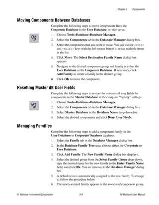 Chapter 5 Components
© National Instruments Corporation 5-9 NI Multisim User Manual
Moving Components Between Databases
Complete the following steps to move components from the
Corporate Database to the User Database, or vice versa:
1. Choose Tools»Database»Database Manager.
2. Select the Components tab in the Database Manager dialog box.
3. Select the components that you wish to move. You can use the <Ctrl>
and <Shift> keys with the left mouse button to select multiple items
in the list.
4. Click Move. The Select Destination Family Name dialog box
appears.
5. Navigate to the desired component group and family in either the
User Database or the Corporate Database. If necessary, click
Add Family to create a family in the desired group.
6. Click OK to move the component.
Resetting Master dB User Fields
Complete the following steps to restore the contents of user fields for
components in the Master Database to their original “factory” settings:
1. Choose Tools»Database»Database Manager.
2. Select the Components tab in the Database Manager dialog box.
3. Select Master Database in the Database Name drop-down list.
4. Select the desired components and click Reset User Fields.
Managing Families
Complete the following steps to add a component family to the
User Database or Corporate Database database:
1. Select the Family tab in the Database Manager dialog box.
2. In the Database Family Tree area, choose either the Corporate or
User Database.
3. Click Add Family. The New Family Name dialog box displays.
4. Select the desired group from the Select Family Group drop-down,
type the desired name for the new family in the Enter Family Name
field, and click OK. You are returned to the Database Manager dialog
box.
5. A default icon is automatically assigned to the new family. To change
it, follow the procedure below.
6. The newly-created family appears in the associated component group.
 