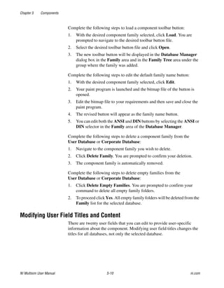 Chapter 5 Components
NI Multisim User Manual 5-10 ni.com
Complete the following steps to load a component toolbar button:
1. With the desired component family selected, click Load. You are
prompted to navigate to the desired toolbar button file.
2. Select the desired toolbar button file and click Open.
3. The new toolbar button will be displayed in the Database Manager
dialog box in the Family area and in the Family Tree area under the
group where the family was added.
Complete the following steps to edit the default family name button:
1. With the desired component family selected, click Edit.
2. Your paint program is launched and the bitmap file of the button is
opened.
3. Edit the bitmap file to your requirements and then save and close the
paint program.
4. The revised button will appear as the family name button.
5. You can edit both the ANSI and DIN buttons by selecting the ANSI or
DIN selector in the Family area of the Database Manager.
Complete the following steps to delete a component family from the
User Database or Corporate Database:
1. Navigate to the component family you wish to delete.
2. Click Delete Family. You are prompted to confirm your deletion.
3. The component family is automatically removed.
Complete the following steps to delete empty families from the
User Database or Corporate Database:
1. Click Delete Empty Families. You are prompted to confirm your
command to delete all empty family folders.
2. To proceed click Yes. All empty family folders will be deleted from the
Family list for the selected database.
Modifying User Field Titles and Content
There are twenty user fields that you can edit to provide user-specific
information about the component. Modifying user field titles changes the
titles for all databases, not only the selected database.
 