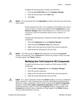 Chapter 5 Components
© National Instruments Corporation 5-11 NI Multisim User Manual
Complete the following steps to modify user field titles:
1. Click the User Field Titles tab in the Database Manager.
2. Enter the desired names in the Title fields.
3. Click Save.
Caution Do not change the title of the Hyperlink user field, or the links may not function
when clicked.
For the majority of non- R, L, or C components in the database, the contents
of the user fields are entered and edited from the Components tab of the
Database Manager. Refer to the Modifying User Field Content for RLC
Components section for information about resistors, inductors, or
capacitors.
Complete the following steps to modify user field contents for non-RLC
components:
1. Click the Components tab in the Database Manager.
2. Select the desired Database Name and component.
3. Right-scroll to the desired user field for the selected component.
4. Enter the desired information in the user field.
Caution User field content for Master dB components is stored in the Corporate
database. Consequently, if the Corporate dB is deleted, the contents of their user fields
no longer appear in the Master database.
Modifying User Field Content for RLC Components
Complete the following steps to modify user field contents for RLC
components:
1. Click the RLC Components tab in the Database Manager.
2. Select the desired component.
3. Right-scroll to the desired user field for the selected component.
4. Enter the desired information in the user field.
Caution R, L, and C components found in the Master database are in fact a combination
of the component’s value, component type, tolerance, and footprint manufacturer/type.
Whenever a unique combination of these values is selected in the Select a Component
dialog box, and the Save unique component on placement checkbox is enabled, the
combination of these values is saved in the Corporate database. Consequently, if the
Corporate dB is deleted, these components no longer appear in the Master database.
Any user field information is also lost.
 