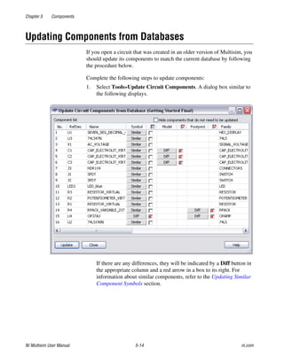 Chapter 5 Components
NI Multisim User Manual 5-14 ni.com
Updating Components from Databases
If you open a circuit that was created in an older version of Multisim, you
should update its components to match the current database by following
the procedure below.
Complete the following steps to update components:
1. Select Tools»Update Circuit Components. A dialog box similar to
the following displays.
If there are any differences, they will be indicated by a Diff button in
the appropriate column and a red arrow in a box to its right. For
information about similar components, refer to the Updating Similar
Component Symbols section.
 
