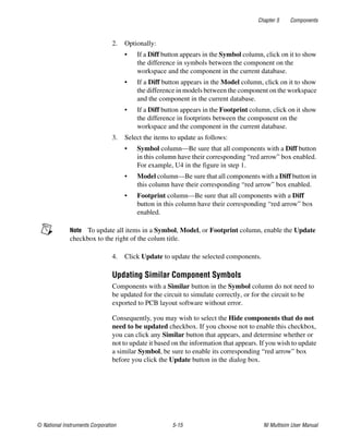 Chapter 5 Components
© National Instruments Corporation 5-15 NI Multisim User Manual
2. Optionally:
• If a Diff button appears in the Symbol column, click on it to show
the difference in symbols between the component on the
workspace and the component in the current database.
• If a Diff button appears in the Model column, click on it to show
the difference in models between the component on the workspace
and the component in the current database.
• If a Diff button appears in the Footprint column, click on it show
the difference in footprints between the component on the
workspace and the component in the current database.
3. Select the items to update as follows:
• Symbol column—Be sure that all components with a Diff button
in this column have their corresponding “red arrow” box enabled.
For example, U4 in the figure in step 1.
• Model column—Be sure that all components with a Diff button in
this column have their corresponding “red arrow” box enabled.
• Footprint column—Be sure that all components with a Diff
button in this column have their corresponding “red arrow” box
enabled.
Note To update all items in a Symbol, Model, or Footprint column, enable the Update
checkbox to the right of the colum title.
4. Click Update to update the selected components.
Updating Similar Component Symbols
Components with a Similar button in the Symbol column do not need to
be updated for the circuit to simulate correctly, or for the circuit to be
exported to PCB layout software without error.
Consequently, you may wish to select the Hide components that do not
need to be updated checkbox. If you choose not to enable this checkbox,
you can click any Similar button that appears, and determine whether or
not to update it based on the information that appears. If you wish to update
a similar Symbol, be sure to enable its corresponding “red arrow” box
before you click the Update button in the dialog box.
 