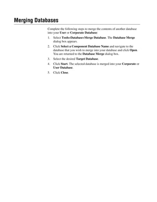 Merging Databases
Complete the following steps to merge the contents of another database
into your User or Corporate Database:
1. Select Tools»Database»Merge Database. The Database Merge
dialog box appears.
2. Click Select a Component Database Name and navigate to the
database that you wish to merge into your database and click Open.
You are returned to the Database Merge dialog box.
3. Select the desired Target Database.
4. Click Start. The selected database is merged into your Corporate or
User Database.
5. Click Close.
 