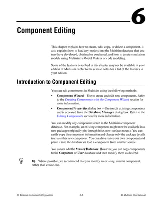© National Instruments Corporation 6-1 NI Multisim User Manual
6
Component Editing
This chapter explains how to create, edit, copy, or delete a component. It
also explains how to load any models into the Multisim database that you
may have developed, obtained or purchased, and how to create simulation
models using Multisim’s Model Makers or code modeling.
Some of the features described in this chapter may not be available in your
edition of Multisim. Refer to the release notes for a list of the features in
your edition.
Introduction to Component Editing
You can edit components in Multisim using the following methods:
• Component Wizard—Use to create and edit new components. Refer
to the Creating Components with the Component Wizard section for
more information.
• Component Properties dialog box—Use to edit existing components
and is accessed from the Database Manager dialog box. Refer to the
Editing Components section for more information.
You can modify any component stored in the Multisim component
database. For example, an existing component might now be available in a
new package (originally pin-through hole, now surface mount). You can
easily copy the component information and change only the package details
to create this new component. You can also create your own component and
place it into the database or load a component from another source.
You cannot edit the Master Database. However, you can copy components
to the Corporate or User database and then modify them as desired.
Tip Where possible, we recommend that you modify an existing, similar component,
rather than create one.
 
