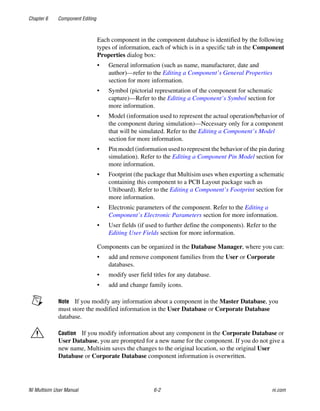 Chapter 6 Component Editing
NI Multisim User Manual 6-2 ni.com
Each component in the component database is identified by the following
types of information, each of which is in a specific tab in the Component
Properties dialog box:
• General information (such as name, manufacturer, date and
author)—refer to the Editing a Component’s General Properties
section for more information.
• Symbol (pictorial representation of the component for schematic
capture)—Refer to the Editing a Component’s Symbol section for
more information.
• Model (information used to represent the actual operation/behavior of
the component during simulation)—Necessary only for a component
that will be simulated. Refer to the Editing a Component’s Model
section for more information.
• Pin model (information used to represent the behavior of the pin during
simulation). Refer to the Editing a Component Pin Model section for
more information.
• Footprint (the package that Multisim uses when exporting a schematic
containing this component to a PCB Layout package such as
Ultiboard). Refer to the Editing a Component’s Footprint section for
more information.
• Electronic parameters of the component. Refer to the Editing a
Component’s Electronic Parameters section for more information.
• User fields (if used to further define the components). Refer to the
Editing User Fields section for more information.
Components can be organized in the Database Manager, where you can:
• add and remove component families from the User or Corporate
databases.
• modify user field titles for any database.
• add and change family icons.
Note If you modify any information about a component in the Master Database, you
must store the modified information in the User Database or Corporate Database
database.
Caution If you modify information about any component in the Corporate Database or
User Database, you are prompted for a new name for the component. If you do not give a
new name, Multisim saves the changes to the original location, so the original User
Database or Corporate Database component information is overwritten.
 