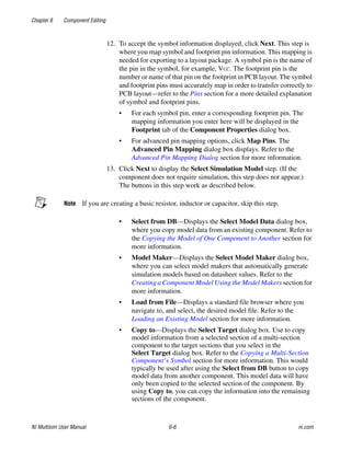 Chapter 6 Component Editing
NI Multisim User Manual 6-6 ni.com
12. To accept the symbol information displayed, click Next. This step is
where you map symbol and footprint pin information. This mapping is
needed for exporting to a layout package. A symbol pin is the name of
the pin in the symbol, for example, VCC. The footprint pin is the
number or name of that pin on the footprint in PCB layout. The symbol
and footprint pins must accurately map in order to transfer correctly to
PCB layout—refer to the Pins section for a more detailed explanation
of symbol and footprint pins.
• For each symbol pin, enter a corresponding footprint pin. The
mapping information you enter here will be displayed in the
Footprint tab of the Component Properties dialog box.
• For advanced pin mapping options, click Map Pins. The
Advanced Pin Mapping dialog box displays. Refer to the
Advanced Pin Mapping Dialog section for more information.
13. Click Next to display the Select Simulation Model step. (If the
component does not require simulation, this step does not appear.)
The buttons in this step work as described below.
Note If you are creating a basic resistor, inductor or capacitor, skip this step.
• Select from DB—Displays the Select Model Data dialog box,
where you copy model data from an existing component. Refer to
the Copying the Model of One Component to Another section for
more information.
• Model Maker—Displays the Select Model Maker dialog box,
where you can select model makers that automatically generate
simulation models based on datasheet values. Refer to the
Creating a Component Model Using the Model Makers section for
more information.
• Load from File—Displays a standard file browser where you
navigate to, and select, the desired model file. Refer to the
Loading an Existing Model section for more information.
• Copy to—Displays the Select Target dialog box. Use to copy
model information from a selected section of a multi-section
component to the target sections that you select in the
Select Target dialog box. Refer to the Copying a Multi-Section
Component’s Symbol section for more information. This would
typically be used after using the Select from DB button to copy
model data from another component. This model data will have
only been copied to the selected section of the component. By
using Copy to, you can copy the information into the remaining
sections of the component.
 