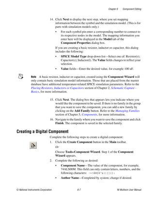 Chapter 6 Component Editing
© National Instruments Corporation 6-7 NI Multisim User Manual
14. Click Next to display the next step, where you set mapping
information between the symbol and the simulation model. (This is for
parts with simulation models only.)
• For each symbol pin enter a corresponding number to connect to
its respective nodes in the model. The mapping information you
enter here will be displayed in the Model tab of the
Component Properties dialog box.
If you are creating a basic resistor, inductor or capacitor, this dialog
includes the following:
• SPICE Model Type drop-down list—Select one of: Resistor(r);
Capacitor(c); Inductor(l). The Value fields changes to reflect your
selection.
• Value fields—Enter the desired value, for example 100 uF.
Note A basic resistor, inductor or capacitor, created using the Component Wizard will
only contain basic simulation model information. Those that are placed from the master
database have additional temperature-related SPICE simulation parameters. Refer to the
Placing Resistors, Inductors or Capacitors section of Chapter 2, Schematic Capture -
Basics, for more information.
15. Click Next. The dialog box that appears lets you indicate where you
would like the component to be saved. If there is no family in the group
that you want to save the component, you can add a new family by
clicking on the Add Family button. Refer to the Managing Families
section of Chapter 5, Components, for more information.
16. Navigate to the family where you want to save the component and click
Finish. The component is saved in the selected family.
Creating a Digital Component
Complete the following steps to create a digital component:
1. Click the Create Component button in the Main toolbar.
Or
Choose Tools»Component Wizard. Step 1 of the Component
Wizard appears.
2. Complete the following as desired:
• Component Name—The value of the component, for example,
74ALS00M. This field can only contain letters, numbers, and the
following characters: -+!@#$%^&()[]{}:
• Author Name—Completed by system; change if desired.
 