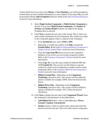 Chapter 6 Component Editing
© National Instruments Corporation 6-9 NI Multisim User Manual
of these fields that do not exist in the Master or User Database, you will be prompted to
confirm that you wish to add the information to a new footprint. If you select Yes, you will
be presented with the Add a Footprint dialog box. Refer to the Add a Footprint dialog box
section for more information.
8. Select Single Section Component or Multi-Section Component as
desired. If you select Multi-Section Component, the Number of
Sections and Section Details elements are added to the dialog.
Complete these as desired.
9. Click Next to display the next step of the wizard. This is where you
enter symbol information for the component. The symbol you assign
to this component appears when it is placed on the workspace.
• In the Symbol Set area, select ANSI or DIN.
• Optionally, to modify the symbol, click Edit to launch the
Symbol Editor. Refer to the Creating and Editing a Component’s
Symbol with the Symbol Editor section for more information.
• Click the Copy from DB button to browse the component
databases if you wish to use an existing component symbol.
Refer to the Copying a Component’s Symbol section for more
information.
• Click Copy To, to use the same symbol for both the DIN and
ANSI Symbol Set. You can also use this button to copy the
symbol of a multi-section component to another section in that
component. Refer to the Copying a Multi-Section Component’s
Symbol section for more information.
• Hidden Ground Pins—Depending on the Component
Technology selected in step 1, this section will have different
options available (for example, GND). Select the desired radio
button.
• Hidden Power Pins—Depending on the Component
Technology selected in step 1, this section will have different
options available (for example, VCC). Select the desired
checkboxes.
10. Click Next to display the next step of the Component Wizard. Enter
the component’s pin parameters as described below:
• Add Hidden Pin button—click to add hidden pins: Power;
Ground; Common, Unconnected.
• Section column—Click in a field in this column and select the
desired section for this pin. This is for multi-section components.
 