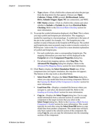 Chapter 6 Component Editing
NI Multisim User Manual 6-10 ni.com
• Type column—Click a field in this column and select the pin type
from the drop-down list that appears. Choices are: Open
Collector, 3-State, GND (ground), Bi-Directional, Active
Drive, Schmitt Trigger, Input, NC (no connection), and VCC.
• ERC Status column—Click in a field in this column and select
whether to Include or Exclude the pin from Electrical Rules
Checking. Refer to the Electrical Rules Checking section for
more information.
11. To accept the symbol information displayed, click Next. This is where
you map symbol and footprint pin information. This mapping is
needed for exporting to a layout package. A symbol pin is the name of
the pin in the symbol, for example, VCC. The footprint pin is the
number or name of that pin on the footprint in PCB layout. The symbol
and footprint pins must accurately map in order to transfer correctly to
PCB layout—refer to the Pins section for a more detailed explanation
of symbol and footprint pins.
• For each symbol pin, enter a corresponding footprint pin. The
mapping information you enter here will be displayed in the
Footprint tab of the Component Properties dialog box.
• For advanced pin mapping options, click Map Pins. The
Advanced Pin Mapping dialog box displays. Refer to the
Advanced Pin Mapping Dialog section for more information.
12. Click Next to display the Select Simulation Model step. (If the
component does not require simulation, this step does not appear).
The buttons in this step work as described below.
• Select from DB—Displays the Select Model Data dialog box,
where you copy model data from an existing component. Refer to
the Copying the Model of One Component to Another section for
more information.
• Load from File—Displays a standard file browser where you
navigate to, and select, the desired model file. Refer to the
Loading an Existing Model section for more information.
• Copy to—Displays the Select Target dialog box. Use to copy
model information from a selected section of a multi-section
component to the target sections that you select in the
Select Target dialog box. Refer to the Copying a Multi-Section
Component’s Symbol section for more information. This would
typically be used after using the Select from DB button to copy
model data from another component. This model data will have
only been copied to the selected section of the component. By
using Copy to, you can copy the information into the remaining
sections of the component.
 