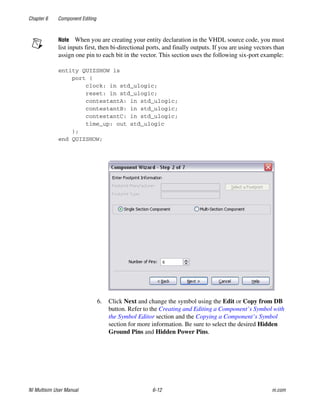 Chapter 6 Component Editing
NI Multisim User Manual 6-12 ni.com
Note When you are creating your entity declaration in the VHDL source code, you must
list inputs first, then bi-directional ports, and finally outputs. If you are using vectors than
assign one pin to each bit in the vector. This section uses the following six-port example:
entity QUIZSHOW is
port (
clock: in std_ulogic;
reset: in std_ulogic;
contestantA: in std_ulogic;
contestantB: in std_ulogic;
contestantC: in std_ulogic;
time_up: out std_ulogic
);
end QUIZSHOW;
6. Click Next and change the symbol using the Edit or Copy from DB
button. Refer to the Creating and Editing a Component’s Symbol with
the Symbol Editor section and the Copying a Component’s Symbol
section for more information. Be sure to select the desired Hidden
Ground Pins and Hidden Power Pins.
 