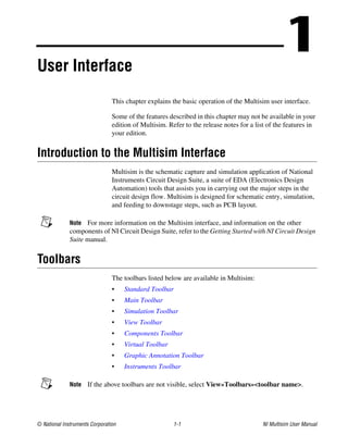 © National Instruments Corporation 1-1 NI Multisim User Manual
1
User Interface
This chapter explains the basic operation of the Multisim user interface.
Some of the features described in this chapter may not be available in your
edition of Multisim. Refer to the release notes for a list of the features in
your edition.
Introduction to the Multisim Interface
Multisim is the schematic capture and simulation application of National
Instruments Circuit Design Suite, a suite of EDA (Electronics Design
Automation) tools that assists you in carrying out the major steps in the
circuit design flow. Multisim is designed for schematic entry, simulation,
and feeding to downstage steps, such as PCB layout.
Note For more information on the Multisim interface, and information on the other
components of NI Circuit Design Suite, refer to the Getting Started with NI Circuit Design
Suite manual.
Toolbars
The toolbars listed below are available in Multisim:
• Standard Toolbar
• Main Toolbar
• Simulation Toolbar
• View Toolbar
• Components Toolbar
• Virtual Toolbar
• Graphic Annotation Toolbar
• Instruments Toolbar
Note If the above toolbars are not visible, select View»Toolbars»<toolbar name>.
 