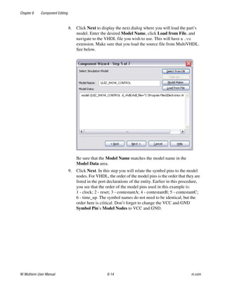 Chapter 6 Component Editing
NI Multisim User Manual 6-14 ni.com
8. Click Next to display the next dialog where you will load the part’s
model. Enter the desired Model Name, click Load from File, and
navigate to the VHDL file you wish to use. This will have a .vx
extension. Make sure that you load the source file from MultiVHDL.
See below.
Be sure that the Model Name matches the model name in the
Model Data area.
9. Click Next. In this step you will relate the symbol pins to the model
nodes. For VHDL, the order of the model pins is the order that they are
listed in the port declarations of the entity. Earlier in this procedure,
you see that the order of the model pins used in this example is:
1 - clock; 2 - reset; 3 - contestantA; 4 - contestantB; 5 - contestantC;
6 - time_up. The symbol names do not need to be identical, but the
order here is critical. Don’t forget to change the VCC and GND
Symbol Pin’s Model Nodes to VCC and GND.
 