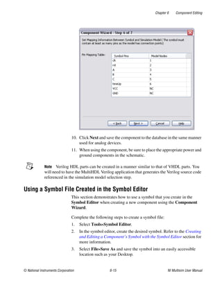 Chapter 6 Component Editing
© National Instruments Corporation 6-15 NI Multisim User Manual
10. Click Next and save the component to the database in the same manner
used for analog devices.
11. When using the component, be sure to place the appropriate power and
ground components in the schematic.
Note Verilog HDL parts can be created in a manner similar to that of VHDL parts. You
will need to have the MultiHDL Verilog application that generates the Verilog source code
referenced in the simulation model selection step.
Using a Symbol File Created in the Symbol Editor
This section demonstrates how to use a symbol that you create in the
Symbol Editor when creating a new component using the Component
Wizard.
Complete the following steps to create a symbol file:
1. Select Tools»Symbol Editor.
2. In the symbol editor, create the desired symbol. Refer to the Creating
and Editing a Component’s Symbol with the Symbol Editor section for
more information.
3. Select File»Save As and save the symbol into an easily accessible
location such as your Desktop.
 