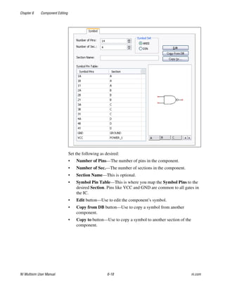 Chapter 6 Component Editing
NI Multisim User Manual 6-18 ni.com
Set the following as desired:
• Number of Pins—The number of pins in the component.
• Number of Sec.—The number of sections in the component.
• Section Name—This is optional.
• Symbol Pin Table—This is where you map the Symbol Pins to the
desired Section. Pins like VCC and GND are common to all gates in
the IC.
• Edit button—Use to edit the component’s symbol.
• Copy from DB button—Use to copy a symbol from another
component.
• Copy to button—Use to copy a symbol to another section of the
component.
 