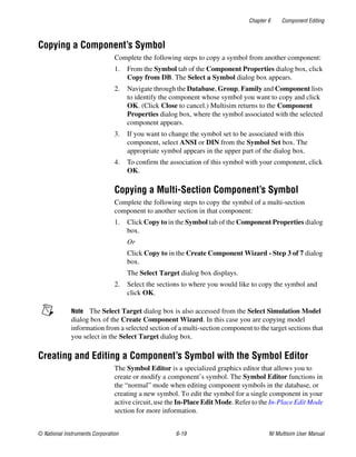 Chapter 6 Component Editing
© National Instruments Corporation 6-19 NI Multisim User Manual
Copying a Component’s Symbol
Complete the following steps to copy a symbol from another component:
1. From the Symbol tab of the Component Properties dialog box, click
Copy from DB. The Select a Symbol dialog box appears.
2. Navigate through the Database, Group, Family and Component lists
to identify the component whose symbol you want to copy and click
OK. (Click Close to cancel.) Multisim returns to the Component
Properties dialog box, where the symbol associated with the selected
component appears.
3. If you want to change the symbol set to be associated with this
component, select ANSI or DIN from the Symbol Set box. The
appropriate symbol appears in the upper part of the dialog box.
4. To confirm the association of this symbol with your component, click
OK.
Copying a Multi-Section Component’s Symbol
Complete the following steps to copy the symbol of a multi-section
component to another section in that component:
1. Click Copy to in the Symbol tab of the Component Properties dialog
box.
Or
Click Copy to in the Create Component Wizard - Step 3 of 7 dialog
box.
The Select Target dialog box displays.
2. Select the sections to where you would like to copy the symbol and
click OK.
Note The Select Target dialog box is also accessed from the Select Simulation Model
dialog box of the Create Component Wizard. In this case you are copying model
information from a selected section of a multi-section component to the target sections that
you select in the Select Target dialog box.
Creating and Editing a Component’s Symbol with the Symbol Editor
The Symbol Editor is a specialized graphics editor that allows you to
create or modify a component’s symbol. The Symbol Editor functions in
the “normal” mode when editing component symbols in the database, or
creating a new symbol. To edit the symbol for a single component in your
active circuit, use the In-Place Edit Mode. Refer to the In-Place Edit Mode
section for more information.
 
