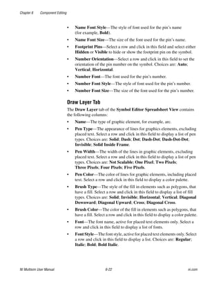 Chapter 6 Component Editing
NI Multisim User Manual 6-22 ni.com
• Name Font Style—The style of font used for the pin’s name
(for example, Bold).
• Name Font Size—The size of the font used for the pin’s name.
• Footprint Pins—Select a row and click in this field and select either
Hidden or Visible to hide or show the footprint pin on the symbol.
• Number Orientation—Select a row and click in this field to set the
orientation of the pin number on the symbol. Choices are: Auto;
Vertical; Horizontal.
• Number Font—The font used for the pin’s number.
• Number Font Style—The style of font used for the pin’s number.
• Number Font Size—The size of the font used for the pin’s number.
Draw Layer Tab
The Draw Layer tab of the Symbol Editor Spreadsheet View contains
the following columns:
• Name—The type of graphic element, for example, arc.
• Pen Type—The appearance of lines for graphics elements, excluding
placed text. Select a row and click in this field to display a list of pen
types. Choices are: Solid; Dash; Dot; Dash-Dot; Dash-Dot-Dot;
Invisible; Solid Inside Frame.
• Pen Width—The width of the lines in graphic elements, excluding
placed text. Select a row and click in this field to display a list of pen
types. Choices are: Not Scalable; One Pixel; Two Pixels;
Three Pixels; Four Pixels; Five Pixels.
• Pen Color—The color of lines for graphic elements, including placed
text. Select a row and click in this field to display a color palette.
• Brush Type—The style of the fill in elements such as polygons, that
have a fill. Select a row and click in this field to display a list of fill
types. Choices are: Solid; Invisible; Horizontal; Vertical; Diagonal
Downward; Diagonal Upward; Cross; Diagonal Cross.
• Brush Color—The color of the fill in elements such as polygons, that
have a fill. Select a row and click in this field to display a color palette.
• Font—The font name, active for placed text elements only. Select a
row and click in this field to display a list of fonts.
• Font Style—The font style, active for placed text elements only. Select
a row and click in this field to display a list. Choices are: Regular;
Italic; Bold; Bold Italic.
 