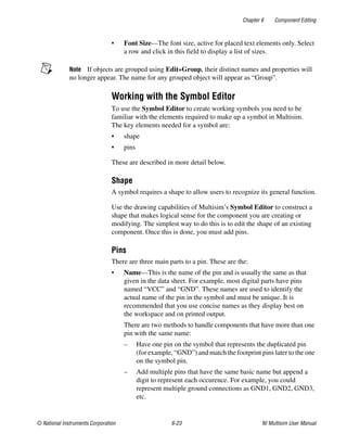 Chapter 6 Component Editing
© National Instruments Corporation 6-23 NI Multisim User Manual
• Font Size—The font size, active for placed text elements only. Select
a row and click in this field to display a list of sizes.
Note If objects are grouped using Edit»Group, their distinct names and properties will
no longer appear. The name for any grouped object will appear as “Group”.
Working with the Symbol Editor
To use the Symbol Editor to create working symbols you need to be
familiar with the elements required to make up a symbol in Multisim.
The key elements needed for a symbol are:
• shape
• pins
These are described in more detail below.
Shape
A symbol requires a shape to allow users to recognize its general function.
Use the drawing capabilities of Multisim’s Symbol Editor to construct a
shape that makes logical sense for the component you are creating or
modifying. The simplest way to do this is to edit the shape of an existing
component. Once this is done, you must add pins.
Pins
There are three main parts to a pin. These are the:
• Name—This is the name of the pin and is usually the same as that
given in the data sheet. For example, most digital parts have pins
named “VCC” and “GND”. These names are used to identify the
actual name of the pin in the symbol and must be unique. It is
recommended that you use concise names as they display best on
the workspace and on printed output.
There are two methods to handle components that have more than one
pin with the same name:
– Have one pin on the symbol that represents the duplicated pin
(for example, “GND”) and match the footprint pins later to the one
on the symbol pin.
– Add multiple pins that have the same basic name but append a
digit to represent each occurence. For example, you could
represent multiple ground connections as GND1, GND2, GND3,
etc.
 