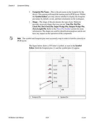 Chapter 6 Component Editing
NI Multisim User Manual 6-24 ni.com
• Footprint Pin Name—This is the pin name on the footprint for the
device. This naming will match the naming used in PCB layout. Within
the Symbol Editor you only choose whether to display the footprint
pin names by default, or not, and their orientation on the workspace.
• Shape—The shape of the pin denotes the type of pin. Multisim
provides seven pin shapes that you can use: Line Pin; Dot Pin;
Clock Pin; Dot-Clock Pin; Input Wedge Pin; Output Wedge Pin;
Zero-Length Pin. Refer to the Place Pin Toolbar section for more
information. The shapes are used for identification purposes and do not
have any impact on the operation of the component.
Note The symbol and footprint pins must accurately map in order to transfer correctly to
PCB layout.
The figure below shows a 555 timer’s symbol, as seen in the Symbol
Editor. Both the footprint pins (1) and the symbol pins (2) appear.
1 Footprint Pin 2 Symbol Pin
 