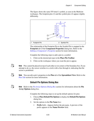 Chapter 6 Component Editing
© National Instruments Corporation 6-25 NI Multisim User Manual
The figure shows the same 555 timer’s symbol, as seen in the Multisim
workspace. The footprint pins (1) and the symbol pins (2) appear slightly
differently.
The relationship of the Footprint Pin to the Symbol Pin is mapped in the
Footprint tab of the Component Properties dialog box. Refer to the
Editing a Component’s Footprint section for more information.
Complete the following steps to add a pin to a symbol:
1. Click on the desired pin type in the Place Pin Toolbar.
2. Click on the workspace where you want the pin to appear.
Note Pins cannot be placed on top of each other or on corners of the boundary box. If you
attempt to do so, the cursor switches to a circle with a line through it, indicating that the
action is prohibited.
Note You can edit a pin’s properties in the Pins tab of the Spreadsheet View. Refer to the
Pins Tab section for more information.
Default Pin Options Dialog Box
Note Refer to the Pin Array Options Dialog Box section for information about the Pin
Array Options dialog box.
Complete the following steps to set up the default options for pins:
1. Choose Pins»Default Pin Options to display the Default Pin Options
dialog box.
2. Set the options in the Pin Name box:
• Prefix field—Appears before the pin name. A preview of the
prefix appears in the Name Preview field.
1 Footprint Pin 2 Symbol Pin
 