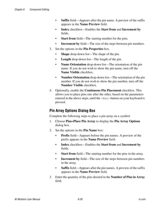 Chapter 6 Component Editing
NI Multisim User Manual 6-26 ni.com
• Suffix field—Appears after the pin name. A preview of the suffix
appears in the Name Preview field.
• Index checkbox—Enables the Start from and Increment by
fields.
• Start from field—The starting number for the pins.
• Increment by field—The size of the steps between pin numbers.
3. Set the options in the Pin Properties box.
• Shape drop-down list—The shape of the pin.
• Length drop-down list—The length of the pin.
• Name Orientation drop-down list—The orientation of the pin
name. If you do not wish to show the pin name, turn off the
Name Visible checkbox.
• Number Orientation drop-down list—The orientation of the pin
number. If you do not wish to show the pin number, turn off the
Number Visible checkbox.
4. Optionally, enable the Continuous Pin Placement checkbox. This
allows you to place pins one after the other, based on the parameters
entered in the above steps, until the <Esc> button on your keyboard is
pressed.
Pin Array Options Dialog Box
Complete the following steps to place a pin array on a symbol:
1. Choose Pins»Place Pin Array to display the Pin Array Options
dialog box.
2. Set the options in the Pin Name box:
• Prefix field—Appears before the pin names. A preview of the
prefix appears in the Name Preview field.
• Index checkbox—Enables the Start from and Increment by
fields.
• Start from field—The starting number for the pins in the array.
• Increment by field—The size of the steps between pin numbers
in the array.
• Suffix field—Appears after the pin names. A preview of the suffix
appears in the Name Preview field.
3. Enter the quantity of the pins desired in the Number of Pins in Array
field.
 