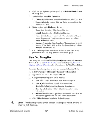 Chapter 6 Component Editing
© National Instruments Corporation 6-27 NI Multisim User Manual
4. Enter the spacing of the pins (in grids) in the Distance between Pins
in Array field.
5. Set the options in the Pins Order box:
• Clockwise button—Pins are placed in ascending order clockwise.
• Counterclockwise button—Pins are placed in ascending order
counter-clockwise.
6. Set the options in the Pin Properties box:
• Shape drop-down list—The shape of the pin.
• Length drop-down list—The length of the pin.
• Name Orientation drop-down list—The orientation of the pin
name. If you do not wish to show the pin name, turn off the
Name Visible checkbox.
• Number Orientation drop-down list—The orientation of the pin
number. If you do not wish to show the pin number, turn off the
Number Visible checkbox.
7. Click OK and place the array in the desired location. You are not
permitted to place the array if there is insufficient space.
Enter Text Dialog Box
This dialog box is accessed from either the Symbol Editor, or Title Block
Editor. Refer to the Title Block Editor section of Chapter 3, Schematic
Capture - Advanced Functions, for information on the Title Block Editor.
Complete the following steps to enter text on a symbol or title block:
1. Select Graphics»Text to display the Enter Text dialog box.
2. Type the desired text in the Enter Text field.
3. Change the formatting of the text as desired:
• Font field—Select desired font from the list or type in.
• Font Style field—Select desired style from the list.
• Size field—Select desired size from the list or type in.
• Text Orientation box—Select either horizontal or vertical
orientation.
• Automatic drop-down—Optionally, select a new color from the
pop-up that appears when you click on the down-arrow.
4. Click OK and place the text in the desired location.
Caution If the boundary does not contain sufficient space to place the text, it will be lost
when you click the mouse.
 