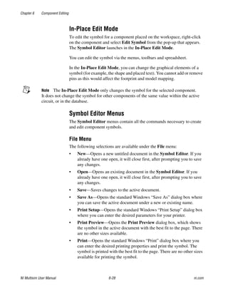 Chapter 6 Component Editing
NI Multisim User Manual 6-28 ni.com
In-Place Edit Mode
To edit the symbol for a component placed on the workspace, right-click
on the component and select Edit Symbol from the pop-up that appears.
The Symbol Editor launches in the In-Place Edit Mode.
You can edit the symbol via the menus, toolbars and spreadsheet.
In the In-Place Edit Mode, you can change the graphical elements of a
symbol (for example, the shape and placed text). You cannot add or remove
pins as this would affect the footprint and model mapping.
Note The In-Place Edit Mode only changes the symbol for the selected component.
It does not change the symbol for other components of the same value within the active
circuit, or in the database.
Symbol Editor Menus
The Symbol Editor menus contain all the commands necessary to create
and edit component symbols.
File Menu
The following selections are available under the File menu:
• New—Opens a new untitled document in the Symbol Editor. If you
already have one open, it will close first, after prompting you to save
any changes.
• Open—Opens an existing document in the Symbol Editor. If you
already have one open, it will close first, after prompting you to save
any changes.
• Save—Saves changes to the active document.
• Save As—Opens the standard Windows “Save As” dialog box where
you can save the active document under a new or existing name.
• Print Setup—Opens the standard Windows “Print Setup” dialog box
where you can enter the desired parameters for your printer.
• Print Preview—Opens the Print Preview dialog box, which shows
the symbol in the active document with the best fit to the page. There
are no other sizes available.
• Print—Opens the standard Windows “Print” dialog box where you
can enter the desired printing properties and print the symbol. The
symbol is printed with the best fit to the page. There are no other sizes
available for printing the symbol.
 