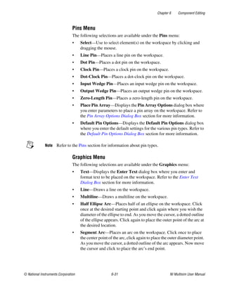 Chapter 6 Component Editing
© National Instruments Corporation 6-31 NI Multisim User Manual
Pins Menu
The following selections are available under the Pins menu:
• Select—Use to select element(s) on the workspace by clicking and
dragging the mouse.
• Line Pin—Places a line pin on the workspace.
• Dot Pin—Places a dot pin on the workspace.
• Clock Pin—Places a clock pin on the workspace.
• Dot-Clock Pin—Places a dot-clock pin on the workspace.
• Input Wedge Pin—Places an input wedge pin on the workspace.
• Output Wedge Pin—Places an output wedge pin on the workspace.
• Zero-Length Pin—Places a zero-length pin on the workspace.
• Place Pin Array—Displays the Pin Array Options dialog box where
you enter parameters to place a pin array on the workspace. Refer to
the Pin Array Options Dialog Box section for more information.
• Default Pin Options—Displays the Default Pin Options dialog box
where you enter the default settings for the various pin types. Refer to
the Default Pin Options Dialog Box section for more information.
Note Refer to the Pins section for information about pin types.
Graphics Menu
The following selections are available under the Graphics menu:
• Text—Displays the Enter Text dialog box where you enter and
format text to be placed on the workspace. Refer to the Enter Text
Dialog Box section for more information.
• Line—Draws a line on the workspace.
• Multiline—Draws a multiline on the workspace.
• Half Ellipse Arc—Places half of an ellipse on the workspace. Click
once at the desired starting point and click again where you wish the
diameter of the ellipse to end. As you move the cursor, a dotted outline
of the ellipse appears. Click again to place the outer point of the arc at
the desired location.
• Segment Arc—Places an arc on the workspace. Click once to place
the center point of the arc, click again to place the outer diameter point.
As you move the cursor, a dotted outline of the arc appears. Now move
the cursor and click to place the arc’s end point.
 