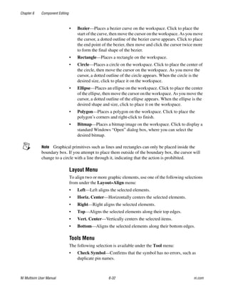 Chapter 6 Component Editing
NI Multisim User Manual 6-32 ni.com
• Bezier—Places a bezier curve on the workspace. Click to place the
start of the curve, then move the cursor on the workspace. As you move
the cursor, a dotted outline of the bezier curve appears. Click to place
the end point of the bezier, then move and click the cursor twice more
to form the final shape of the bezier.
• Rectangle—Places a rectangle on the workspace.
• Circle—Places a circle on the workspace. Click to place the center of
the circle, then move the cursor on the workspace. As you move the
cursor, a dotted outline of the circle appears. When the circle is the
desired size, click to place it on the workspace.
• Ellipse—Places an ellipse on the workspace. Click to place the center
of the ellipse, then move the cursor on the workspace. As you move the
cursor, a dotted outline of the ellipse appears. When the ellipse is the
desired shape and size, click to place it on the workspace.
• Polygon—Places a polygon on the workspace. Click to place the
polygon’s corners and right-click to finish.
• Bitmap—Places a bitmap image on the workspace. Click to display a
standard Windows “Open” dialog box, where you can select the
desired bitmap.
Note Graphical primitives such as lines and rectangles can only be placed inside the
boundary box. If you attempt to place them outside of the boundary box, the cursor will
change to a circle with a line through it, indicating that the action is prohibited.
Layout Menu
To align two or more graphic elements, use one of the following selections
from under the Layout»Align menu:
• Left—Left aligns the selected elements.
• Horiz. Center—Horizontally centers the selected elements.
• Right—Right aligns the selected elements.
• Top—Aligns the selected elements along their top edges.
• Vert. Center—Vertically centers the selected items.
• Bottom—Aligns the selected elements along their bottom edges.
Tools Menu
The following selection is available under the Tool menu:
• Check Symbol—Confirms that the symbol has no errors, such as
duplicate pin names.
 