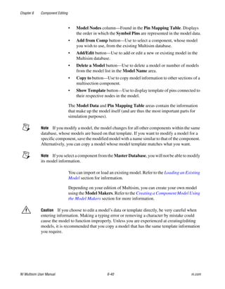 Chapter 6 Component Editing
NI Multisim User Manual 6-40 ni.com
• Model Nodes column—Found in the Pin Mapping Table. Displays
the order in which the Symbol Pins are represented in the model data.
• Add from Comp button—Use to select a component, whose model
you wish to use, from the existing Multisim database.
• Add/Edit button—Use to add or edit a new or existing model in the
Multisim database.
• Delete a Model button—Use to delete a model or number of models
from the model list in the Model Name area.
• Copy to button—Use to copy model information to other sections of a
multisection component.
• Show Template button—Use to display template of pins connected to
their respective nodes in the model.
The Model Data and Pin Mapping Table areas contain the information
that make up the model itself (and are thus the most important parts for
simulation purposes).
Note If you modify a model, the model changes for all other components within the same
database, whose models are based on that template. If you want to modify a model for a
specific component, save the modified model with a name similar to that of the component.
Alternatively, you can copy a model whose model template matches what you want.
Note If you select a component from the Master Database, you will not be able to modify
its model information.
You can import or load an existing model. Refer to the Loading an Existing
Model section for information.
Depending on your edition of Multisim, you can create your own model
using the Model Makers. Refer to the Creating a Component Model Using
the Model Makers section for more information.
Caution If you choose to edit a model’s data or template directly, be very careful when
entering information. Making a typing error or removing a character by mistake could
cause the model to function improperly. Unless you are experienced at creating/editing
models, it is recommended that you copy a model that has the same template information
you require.
 