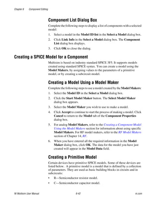 Chapter 6 Component Editing
NI Multisim User Manual 6-42 ni.com
Component List Dialog Box
Complete the following steps to display a list of components with a selected
model:
1. Select a model in the Model ID list in the Select a Model dialog box.
2. Click Link Info in the Select a Model dialog box. The Component
List dialog box displays.
3. Click OK to close the dialog.
Creating a SPICE Model for a Component
Multisim is based on industry standard SPICE 3F5. It supports models
created using standard SPICE syntax. You can create a model using the
Model Makers, by assigning values to the parameters of a primitive
model, or by creating a subcircuit model.
Creating a Model Using a Model Maker
Complete the following steps to use a model created by the Model Makers:
1. Select the Model ID in the Select a Model dialog box.
2. Click the Start Model Maker button. The Select Model Maker
dialog box appears.
3. Select the Model Maker you wish to use to make a model.
4. Click Accept to continue to start the process of making a model. Click
Cancel to return to the Model tab of the Component Properties
dialog box.
5. For analog Model Makers, refer to the Creating a Component Model
Using the Model Makers section for information about using specific
Model Makers. For RF model makers, refer to the RF Model Makers
section of Chapter 14, RF.
6. When you have entered all the required information in the Model
Maker dialog box, click OK. The data for the model you have just
created will appear in the Model Data field.
Creating a Primitive Model
Certain devices have primitive SPICE models. Some of these devices are
listed below. A primitive model is a model that is defined by a collection
of parameters. They are used as basic building blocks in circuits and in
subcircuits:
• R—Semiconductor resistor model.
• C—Semiconductor capacitor model.
 