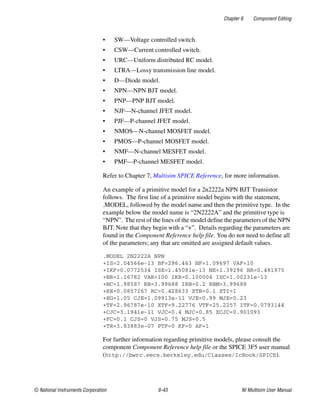 Chapter 6 Component Editing
© National Instruments Corporation 6-43 NI Multisim User Manual
• SW—Voltage controlled switch.
• CSW—Current controlled switch.
• URC—Uniform distributed RC model.
• LTRA—Lossy transmission line model.
• D—Diode model.
• NPN—NPN BJT model.
• PNP—PNP BJT model.
• NJF—N-channel JFET model.
• PJF—P-channel JFET model.
• NMOS—N-channel MOSFET model.
• PMOS—P-channel MOSFET model.
• NMF—N-channel MESFET model.
• PMF—P-channel MESFET model.
Refer to Chapter 7, Multisim SPICE Reference, for more information.
An example of a primitive model for a 2n2222a NPN BJT Transistor
follows. The first line of a primitive model begins with the statement,
.MODEL, followed by the model name and then the primitive type. In the
example below the model name is “2N2222A” and the primitive type is
“NPN”. The rest of the lines of the model define the parameters of the NPN
BJT. Note that they begin with a “+”. Details regarding the parameters are
found in the Component Reference help file. You do not need to define all
of the parameters; any that are omitted are assigned default values.
.MODEL 2N2222A NPN
+IS=2.04566e-13 BF=296.463 NF=1.09697 VAF=10
+IKF=0.0772534 ISE=1.45081e-13 NE=1.39296 BR=0.481975
+NR=1.16782 VAR=100 IKR=0.100004 ISC=1.00231e-13
+NC=1.98587 RB=3.99688 IRB=0.2 RBM=3.99688
+RE=0.0857267 RC=0.428633 XTB=0.1 XTI=1
+EG=1.05 CJE=1.09913e-11 VJE=0.99 MJE=0.23
+TF=2.96787e-10 XTF=9.22776 VTF=25.2257 ITF=0.0793144
+CJC=3.1941e-11 VJC=0.4 MJC=0.85 XCJC=0.901093
+FC=0.1 CJS=0 VJS=0.75 MJS=0.5
+TR=3.83883e-07 PTF=0 KF=0 AF=1
For further information regarding primitive models, please consult the
component Component Reference help file or the SPICE 3F5 user manual
(http://bwrc.eecs.berkeley.edu/Classes/IcBook/SPICE).
 