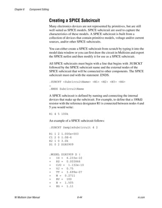 Chapter 6 Component Editing
NI Multisim User Manual 6-44 ni.com
Creating a SPICE Subcircuit
Many electronics devices are not represented by primitives, but are still
well suited as SPICE models. SPICE subcircuit are used to capture the
characteristics of these models. A SPICE subcircuit is built from a
collection of devices that contain primitive models, voltage and/or current
sources, and/or other SPICE subcircuits.
You can either create a SPICE subcircuit from scratch by typing it into the
model data window or you can first draw the circuit in Multisim and export
the SPICE netlist and then modify it for use as a SPICE subcircuit.
All SPICE subcircuits must begin with a line that begins with .SUBCKT
followed by the SPICE subcircuit name and the external nodes of the
SPICE subcircuit that will be connected to other components. The SPICE
subcircuit must end with the statement .ENDS.
.SUBCKT <SubcircuitName> <N1> <N2> <N3> <N4>
…
.ENDS SubcircuitName
A SPICE subcircuit is defined by naming and connecting the internal
devices that make up the subcircuit. For example, to define that a 100kΩ
resistor with the reference designator R1 is connected between nodes 4 and
5 you would write:
R1 4 5 100k
An example of a SPICE subcircuit follows:
.SUBCKT SampleSubcircuit 4 2
R1 1 2 1.000e+003
C1 2 0 1.0E-6
R2 1 0 3.0k
D1 0 2 D1N3909
.MODEL D1N3909 D (
+ IS = 6.233e-10
+ RS = 0.003866
+ CJO = 1.132e-10
+ VJ = 0.75
+ TT = 3.699e-07
+ M = 0.2711
+ BV = 100
+ N = 1.505
+ EG = 1.11
 