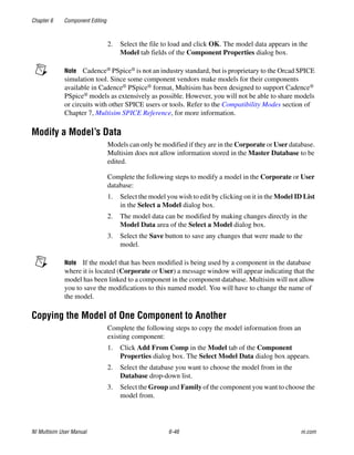 Chapter 6 Component Editing
NI Multisim User Manual 6-46 ni.com
2. Select the file to load and click OK. The model data appears in the
Model tab fields of the Component Properties dialog box.
Note Cadence® PSpice® is not an industry standard, but is proprietary to the Orcad SPICE
simulation tool. Since some component vendors make models for their components
available in Cadence® PSpice® format, Multisim has been designed to support Cadence®
PSpice® models as extensively as possible. However, you will not be able to share models
or circuits with other SPICE users or tools. Refer to the Compatibility Modes section of
Chapter 7, Multisim SPICE Reference, for more information.
Modify a Model’s Data
Models can only be modified if they are in the Corporate or User database.
Multisim does not allow information stored in the Master Database to be
edited.
Complete the following steps to modify a model in the Corporate or User
database:
1. Select the model you wish to edit by clicking on it in the Model ID List
in the Select a Model dialog box.
2. The model data can be modified by making changes directly in the
Model Data area of the Select a Model dialog box.
3. Select the Save button to save any changes that were made to the
model.
Note If the model that has been modified is being used by a component in the database
where it is located (Corporate or User) a message window will appear indicating that the
model has been linked to a component in the component database. Multisim will not allow
you to save the modifications to this named model. You will have to change the name of
the model.
Copying the Model of One Component to Another
Complete the following steps to copy the model information from an
existing component:
1. Click Add From Comp in the Model tab of the Component
Properties dialog box. The Select Model Data dialog box appears.
2. Select the database you want to choose the model from in the
Database drop-down list.
3. Select the Group and Family of the component you want to choose the
model from.
 